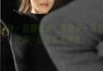 克拉女神 – 制服诱惑？周迪来一场美图大比拼，让你目不转睛！